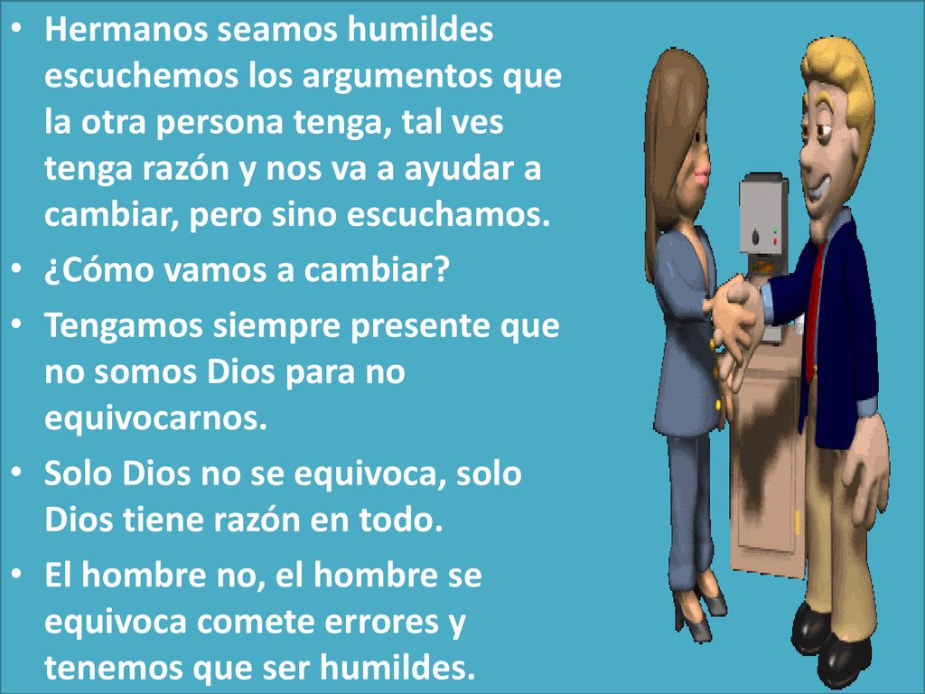Hermanos seamos humildes escuchemos los argumentos que la otra persona tenga, tal ves tenga razón y nos va a ayudar a cambiar, pero sino escuchamos.