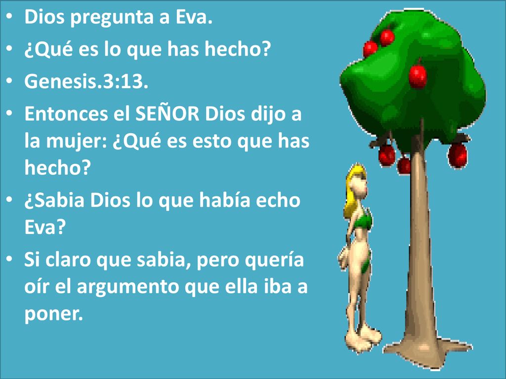 Dios pregunta a Eva. ¿Qué es lo que has hecho Genesis.3:13. Entonces el SEÑOR Dios dijo a la mujer: ¿Qué es esto que has hecho