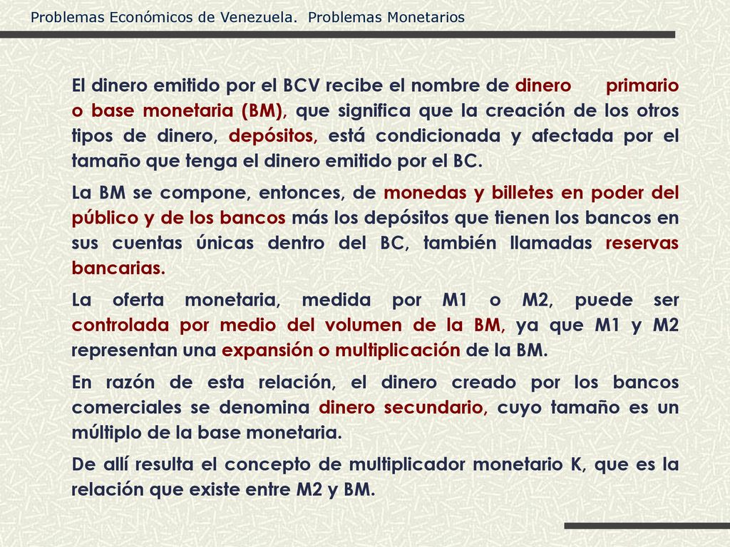 El dinero emitido por el BCV recibe el nombre de dinero primario o base monetaria (BM), que significa que la creación de los otros tipos de dinero, depósitos, está condicionada y afectada por el tamaño que tenga el dinero emitido por el BC.