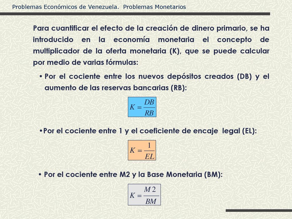 Para cuantificar el efecto de la creación de dinero primario, se ha introducido en la economía monetaria el concepto de multiplicador de la oferta monetaria (K), que se puede calcular por medio de varias fórmulas: