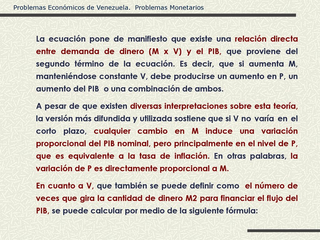 La ecuación pone de manifiesto que existe una relación directa entre demanda de dinero (M x V) y el PIB, que proviene del segundo término de la ecuación. Es decir, que si aumenta M, manteniéndose constante V, debe producirse un aumento en P, un aumento del PIB o una combinación de ambos.