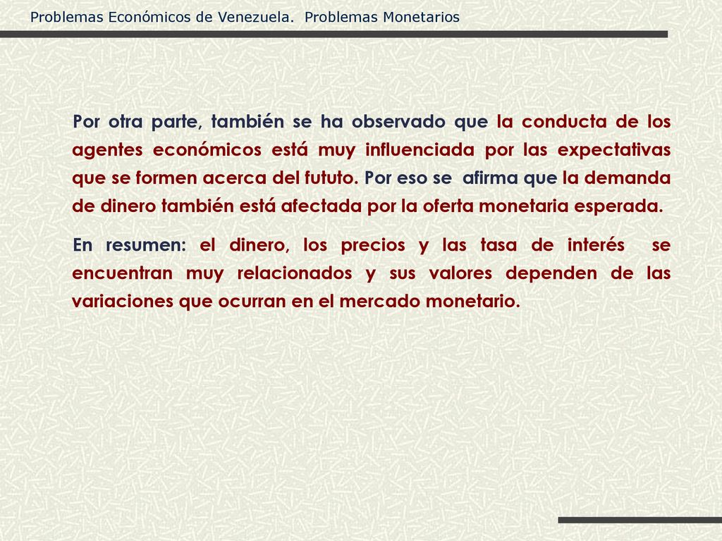 Por otra parte, también se ha observado que la conducta de los agentes económicos está muy influenciada por las expectativas que se formen acerca del fututo. Por eso se afirma que la demanda de dinero también está afectada por la oferta monetaria esperada.
