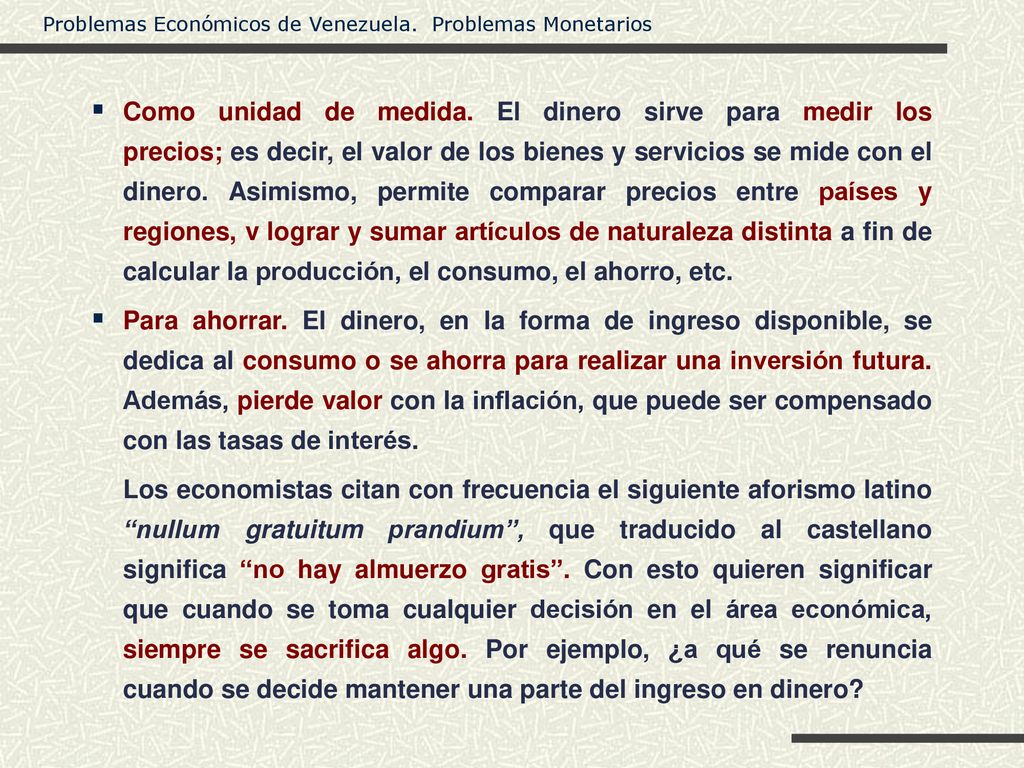 Como unidad de medida. El dinero sirve para medir los precios; es decir, el valor de los bienes y servicios se mide con el dinero. Asimismo, permite comparar precios entre países y regiones, v lograr y sumar artículos de naturaleza distinta a fin de calcular la producción, el consumo, el ahorro, etc.