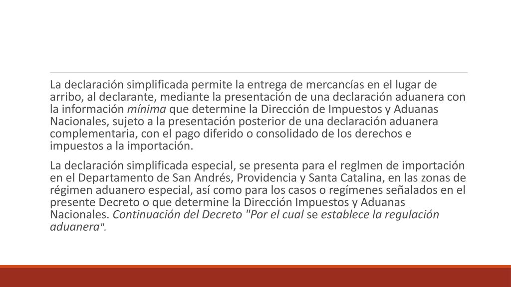 La declaración simplificada permite la entrega de mercancías en el lugar de arribo, al declarante, mediante la presentación de una declaración aduanera con la información mínima que determine la Dirección de Impuestos y Aduanas Nacionales, sujeto a la presentación posterior de una declaración aduanera complementaria, con el pago diferido o consolidado de los derechos e impuestos a la importación.