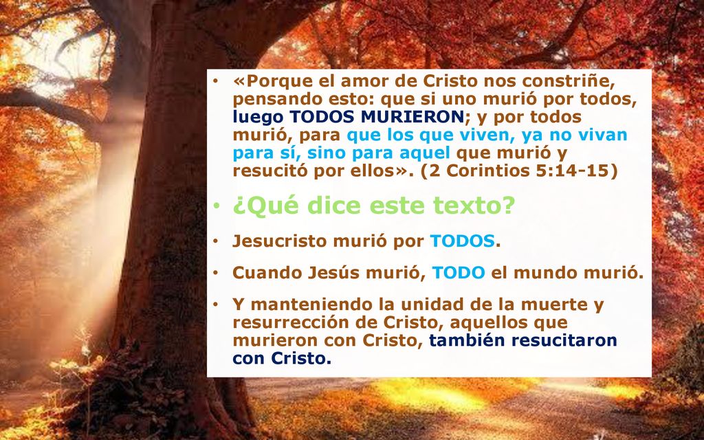 «Porque el amor de Cristo nos constriñe, pensando esto: que si uno murió por todos, luego TODOS MURIERON; y por todos murió, para que los que viven, ya no vivan para sí, sino para aquel que murió y resucitó por ellos». (2 Corintios 5:14-15)