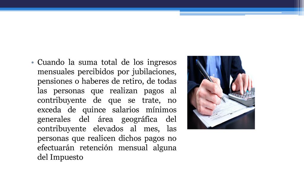Cuando la suma total de los ingresos mensuales percibidos por jubilaciones, pensiones o haberes de retiro, de todas las personas que realizan pagos al contribuyente de que se trate, no exceda de quince salarios mínimos generales del área geográfica del contribuyente elevados al mes, las personas que realicen dichos pagos no efectuarán retención mensual alguna del Impuesto