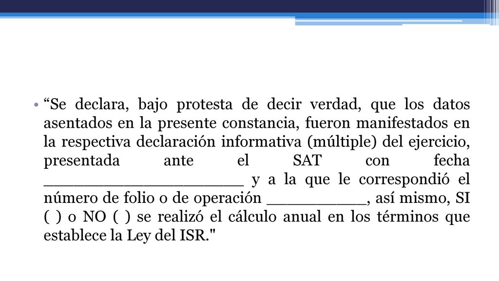 Se declara, bajo protesta de decir verdad, que los datos asentados en la presente constancia, fueron manifestados en la respectiva declaración informativa (múltiple) del ejercicio, presentada ante el SAT con fecha ____________________ y a la que le correspondió el número de folio o de operación __________, así mismo, SI ( ) o NO ( ) se realizó el cálculo anual en los términos que establece la Ley del ISR.
