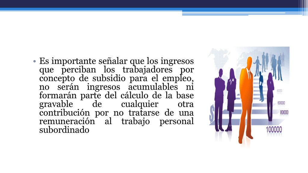 Es importante señalar que los ingresos que perciban los trabajadores por concepto de subsidio para el empleo, no serán ingresos acumulables ni formarán parte del cálculo de la base gravable de cualquier otra contribución por no tratarse de una remuneración al trabajo personal subordinado