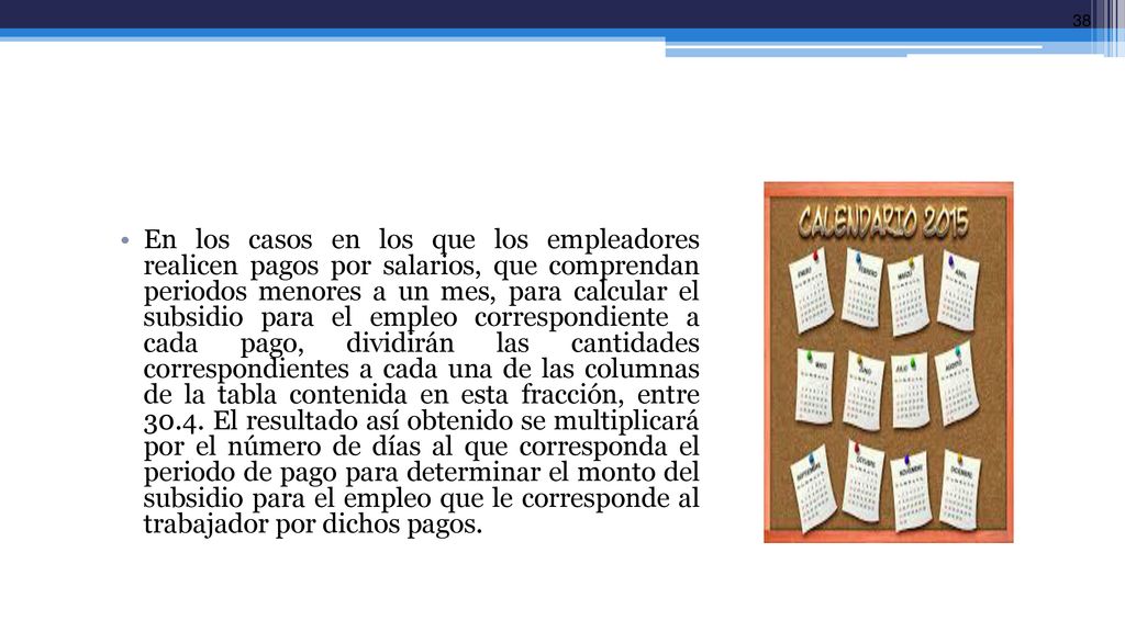 En los casos en los que los empleadores realicen pagos por salarios, que comprendan periodos menores a un mes, para calcular el subsidio para el empleo correspondiente a cada pago, dividirán las cantidades correspondientes a cada una de las columnas de la tabla contenida en esta fracción, entre 30.4.