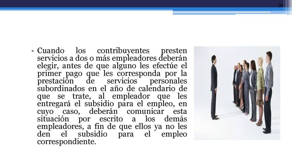 Cuando los contribuyentes presten servicios a dos o más empleadores deberán elegir, antes de que alguno les efectúe el primer pago que les corresponda por la prestación de servicios personales subordinados en el año de calendario de que se trate, al empleador que les entregará el subsidio para el empleo, en cuyo caso, deberán comunicar esta situación por escrito a los demás empleadores, a fin de que ellos ya no les den el subsidio para el empleo correspondiente.