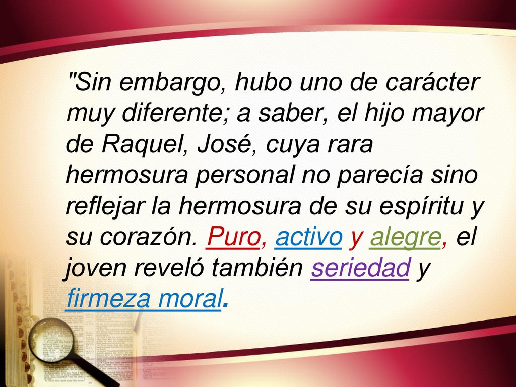 Sin embargo, hubo uno de carácter muy diferente; a saber, el hijo mayor de Raquel, José, cuya rara hermosura personal no parecía sino reflejar la hermosura de su espíritu y su corazón.
