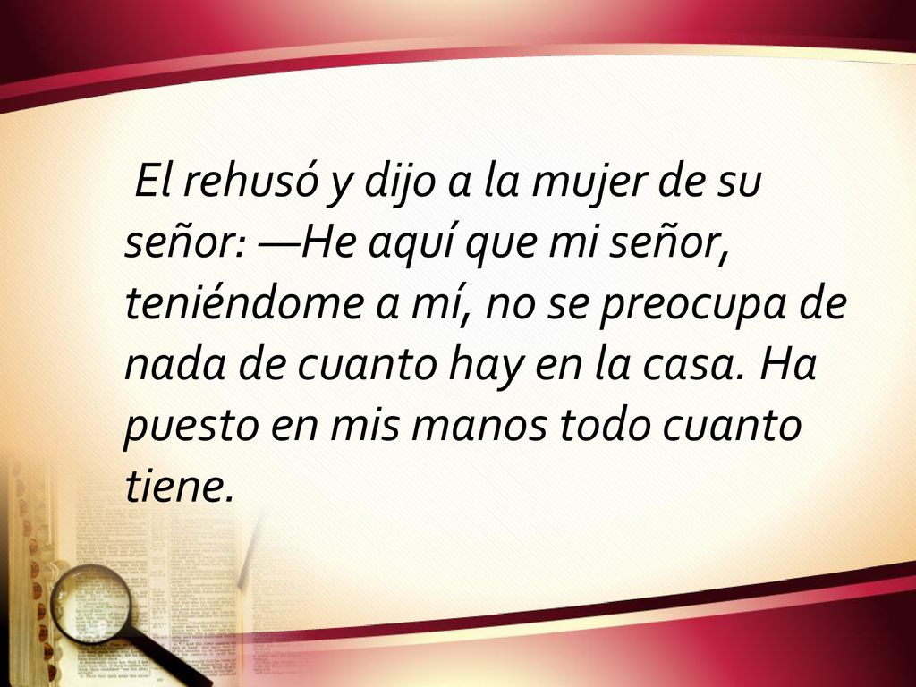El rehusó y dijo a la mujer de su señor: —He aquí que mi señor, teniéndome a mí, no se preocupa de nada de cuanto hay en la casa.