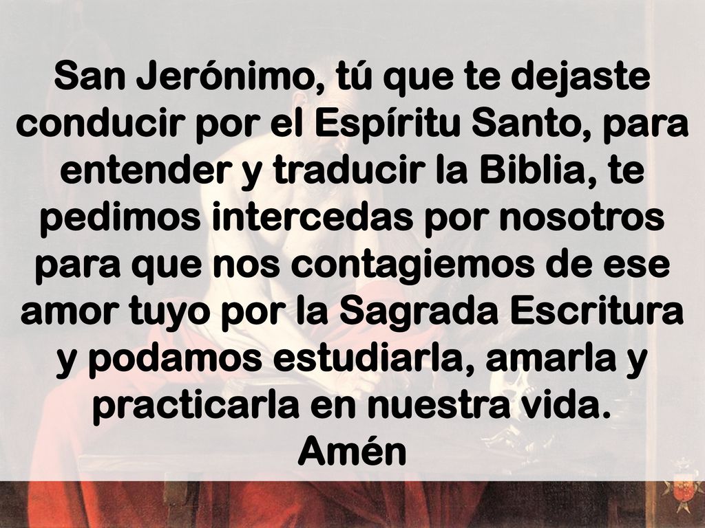 San Jerónimo, tú que te dejaste conducir por el Espíritu Santo, para entender y traducir la Biblia, te pedimos intercedas por nosotros para que nos contagiemos de ese amor tuyo por la Sagrada Escritura y podamos estudiarla, amarla y practicarla en nuestra vida.