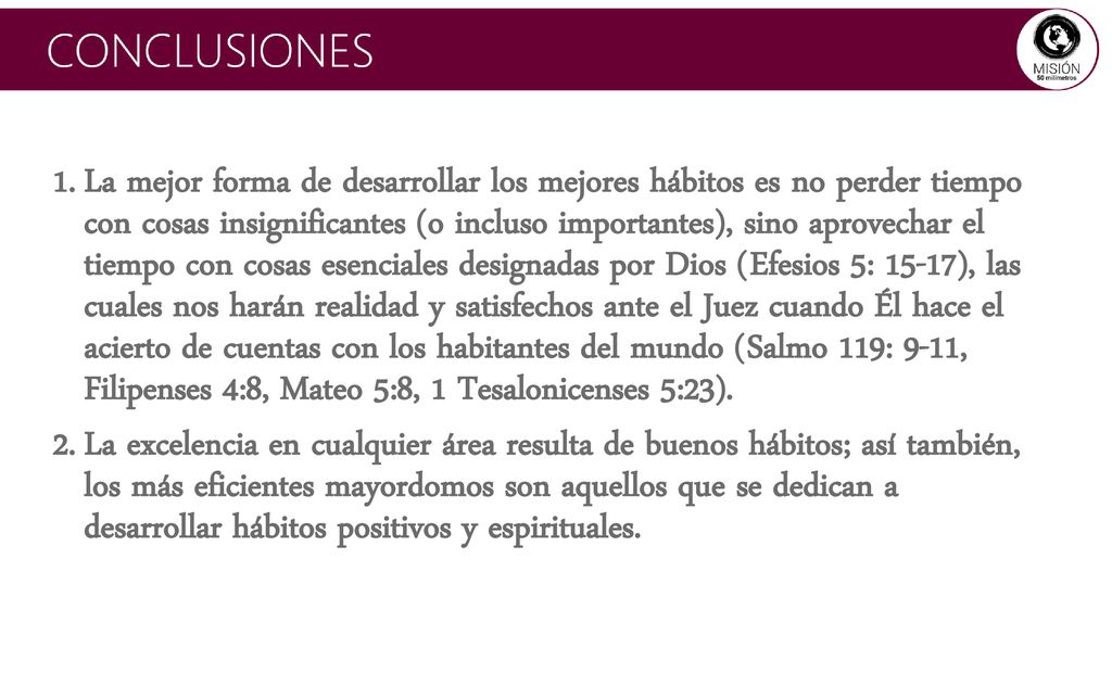 La mejor forma de desarrollar los mejores hábitos es no perder tiempo con cosas insignificantes (o incluso importantes), sino aprovechar el tiempo con cosas esenciales designadas por Dios (Efesios 5: 15-17), las cuales nos harán realidad y satisfechos ante el Juez cuando Él hace el acierto de cuentas con los habitantes del mundo (Salmo 119: 9-11, Filipenses 4:8, Mateo 5:8, 1 Tesalonicenses 5:23).
