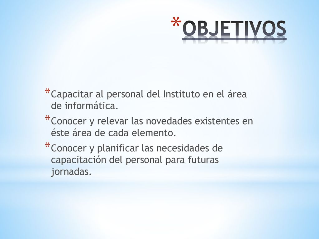 OBJETIVOS Capacitar al personal del Instituto en el área de informática. Conocer y relevar las novedades existentes en éste área de cada elemento.