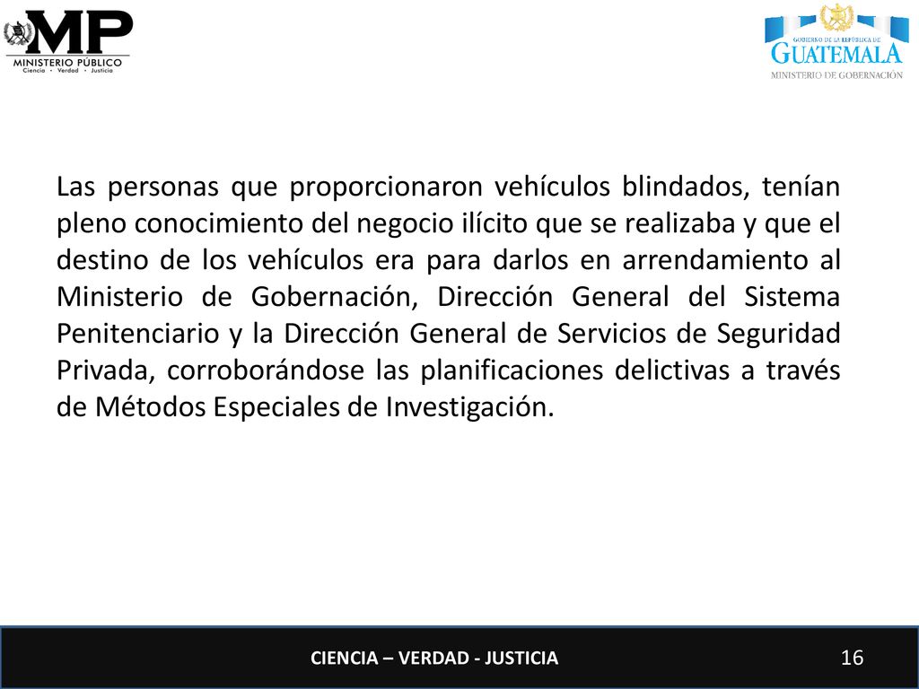 Las personas que proporcionaron vehículos blindados, tenían pleno conocimiento del negocio ilícito que se realizaba y que el destino de los vehículos era para darlos en arrendamiento al Ministerio de Gobernación, Dirección General del Sistema Penitenciario y la Dirección General de Servicios de Seguridad Privada, corroborándose las planificaciones delictivas a través de Métodos Especiales de Investigación.