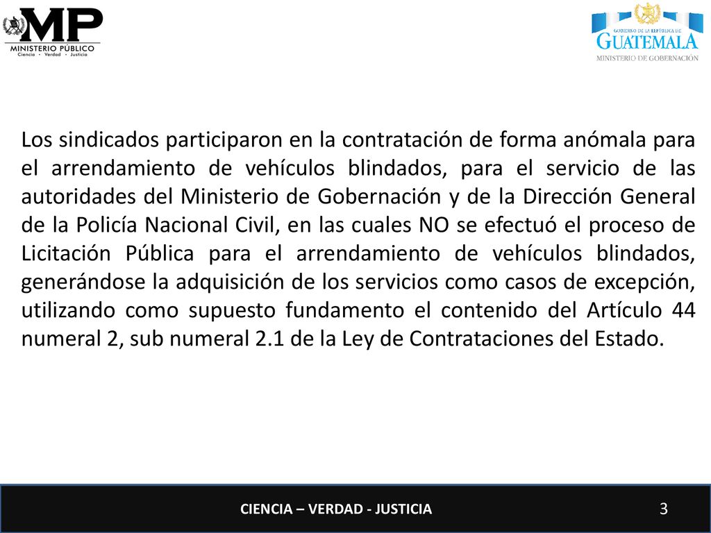 Los sindicados participaron en la contratación de forma anómala para el arrendamiento de vehículos blindados, para el servicio de las autoridades del Ministerio de Gobernación y de la Dirección General de la Policía Nacional Civil, en las cuales NO se efectuó el proceso de Licitación Pública para el arrendamiento de vehículos blindados, generándose la adquisición de los servicios como casos de excepción, utilizando como supuesto fundamento el contenido del Artículo 44 numeral 2, sub numeral 2.1 de la Ley de Contrataciones del Estado.
