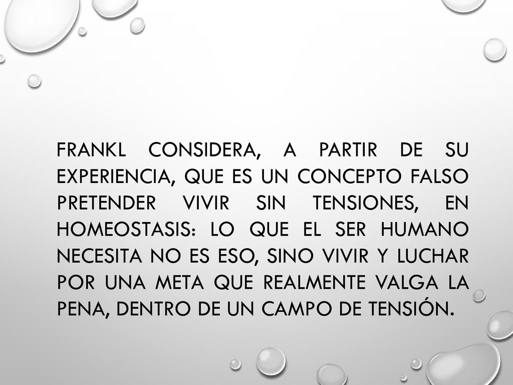 Frankl considera, a partir de su experiencia, que es un concepto falso pretender vivir sin tensiones, en homeostasis: lo que el ser humano necesita no es eso, sino vivir y luchar por una meta que realmente valga la pena, dentro de un campo de tensión.
