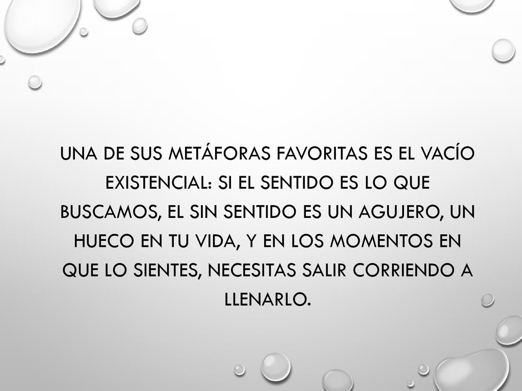 Una de sus metáforas favoritas es el vacío existencial: Si el sentido es lo que buscamos, el sin sentido es un agujero, un hueco en tu vida, y en los momentos en que lo sientes, necesitas salir corriendo a llenarlo.