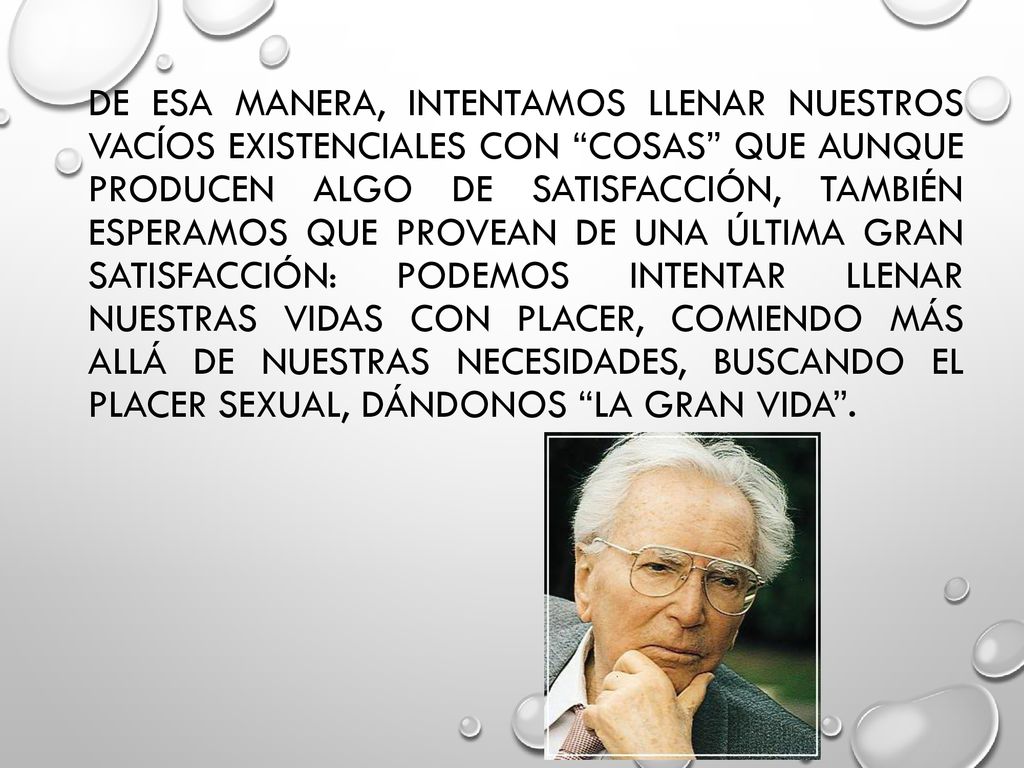 De esa manera, intentamos llenar nuestros vacíos existenciales con cosas que aunque producen algo de satisfacción, también esperamos que provean de una última gran satisfacción: podemos intentar llenar nuestras vidas con placer, comiendo más allá de nuestras necesidades, buscando el placer sexual, dándonos la gran vida .