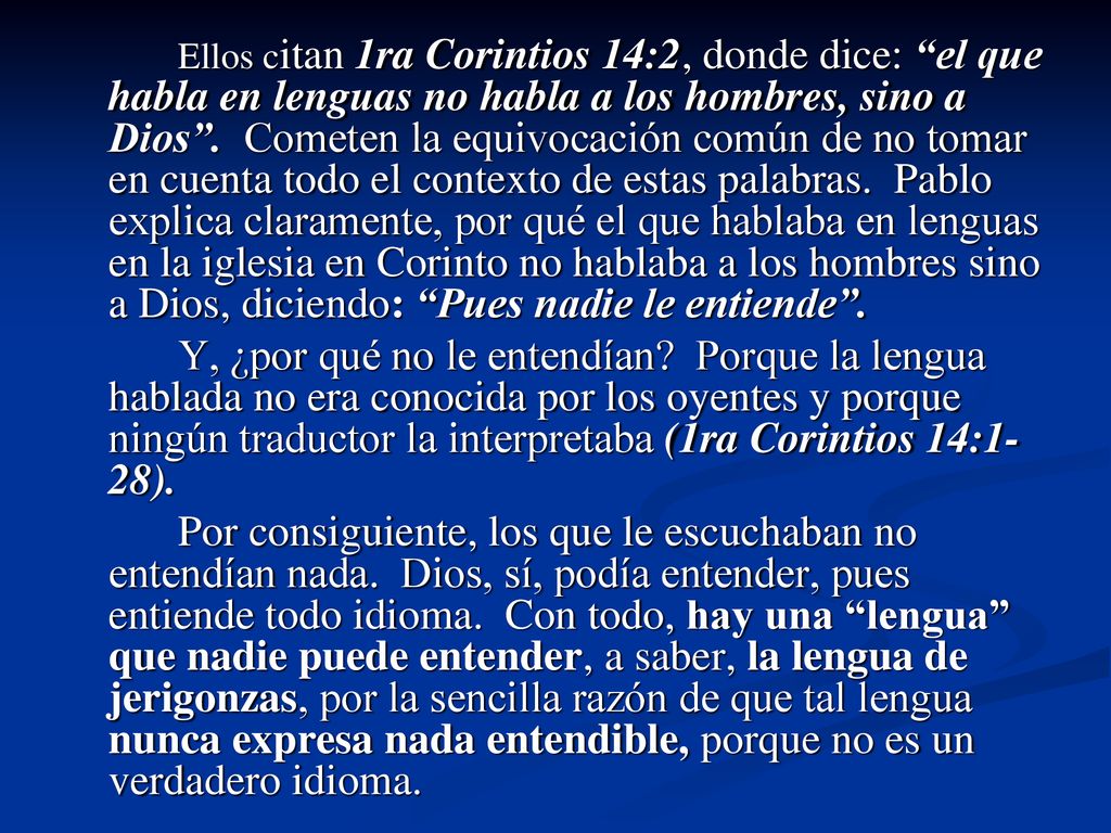 Ellos citan 1ra Corintios 14:2, donde dice: el que habla en lenguas no habla a los hombres, sino a Dios . Cometen la equivocación común de no tomar en cuenta todo el contexto de estas palabras. Pablo explica claramente, por qué el que hablaba en lenguas en la iglesia en Corinto no hablaba a los hombres sino a Dios, diciendo: Pues nadie le entiende .