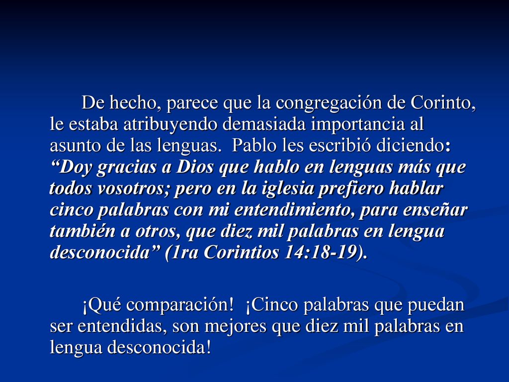 De hecho, parece que la congregación de Corinto, le estaba atribuyendo demasiada importancia al asunto de las lenguas. Pablo les escribió diciendo: Doy gracias a Dios que hablo en lenguas más que todos vosotros; pero en la iglesia prefiero hablar cinco palabras con mi entendimiento, para enseñar también a otros, que diez mil palabras en lengua desconocida (1ra Corintios 14:18-19).