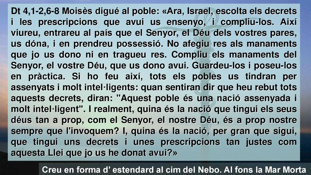 Dt 4,1-2,6-8 Moisès digué al poble: «Ara, Israel, escolta els decrets i les prescripcions que avui us ensenyo, i compliu-los. Així viureu, entrareu al país que el Senyor, el Déu dels vostres pares, us dóna, i en prendreu possessió. No afegiu res als manaments que jo us dono ni en tragueu res. Compliu els manaments del Senyor, el vostre Déu, que us dono avui. Guardeu-los i poseu-los en pràctica. Si ho feu així, tots els pobles us tindran per assenyats i molt intel·ligents: quan sentiran dir que heu rebut tots aquests decrets, diran: Aquest poble és una nació assenyada i molt intel·ligent . I realment, quina és la nació que tingui els seus déus tan a prop, com el Senyor, el nostre Déu, és a prop nostre sempre que l invoquem I, quina és la nació, per gran que sigui, que tingui uns decrets i unes prescripcions tan justes com aquesta Llei que jo us he donat avui »
