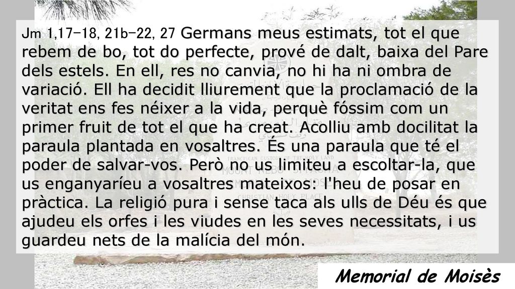 Jm 1,17-18, 21b-22, 27 Germans meus estimats, tot el que rebem de bo, tot do perfecte, prové de dalt, baixa del Pare dels estels. En ell, res no canvia, no hi ha ni ombra de variació. Ell ha decidit lliurement que la proclamació de la veritat ens fes néixer a la vida, perquè fóssim com un primer fruit de tot el que ha creat. Acolliu amb docilitat la paraula plantada en vosaltres. És una paraula que té el poder de salvar-vos. Però no us limiteu a escoltar-la, que us enganyaríeu a vosaltres mateixos: l heu de posar en pràctica. La religió pura i sense taca als ulls de Déu és que ajudeu els orfes i les viudes en les seves necessitats, i us guardeu nets de la malícia del món.