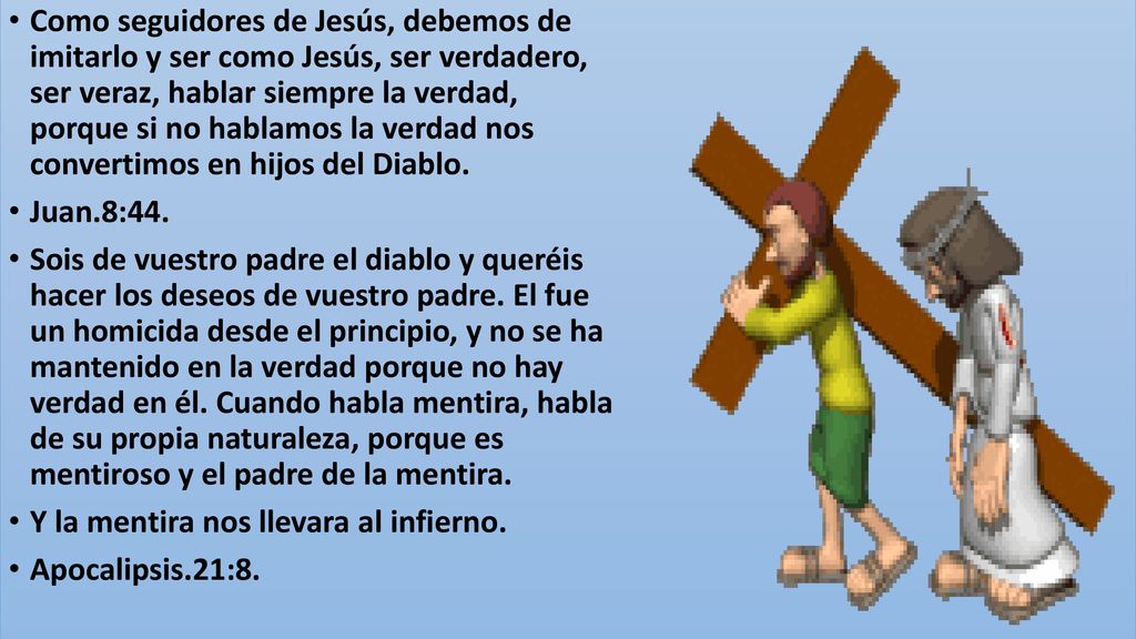 Como seguidores de Jesús, debemos de imitarlo y ser como Jesús, ser verdadero, ser veraz, hablar siempre la verdad, porque si no hablamos la verdad nos convertimos en hijos del Diablo.