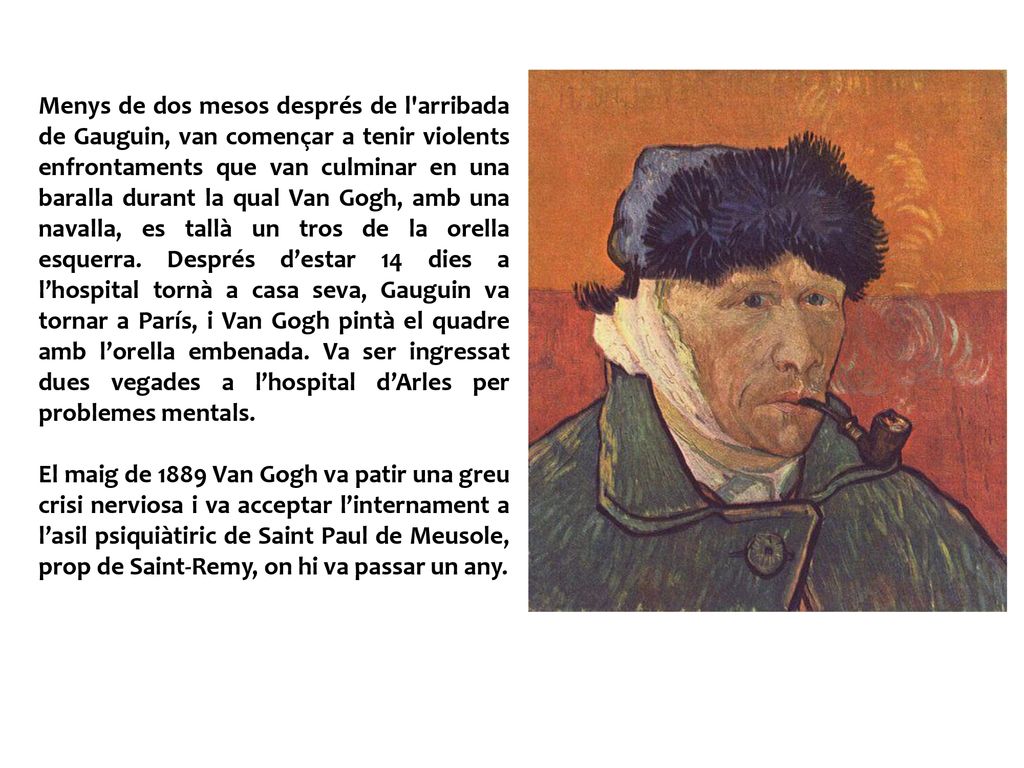 Menys de dos mesos després de l arribada de Gauguin, van començar a tenir violents enfrontaments que van culminar en una baralla durant la qual Van Gogh, amb una navalla, es tallà un tros de la orella esquerra. Després d’estar 14 dies a l’hospital tornà a casa seva, Gauguin va tornar a París, i Van Gogh pintà el quadre amb l’orella embenada. Va ser ingressat dues vegades a l’hospital d’Arles per problemes mentals.