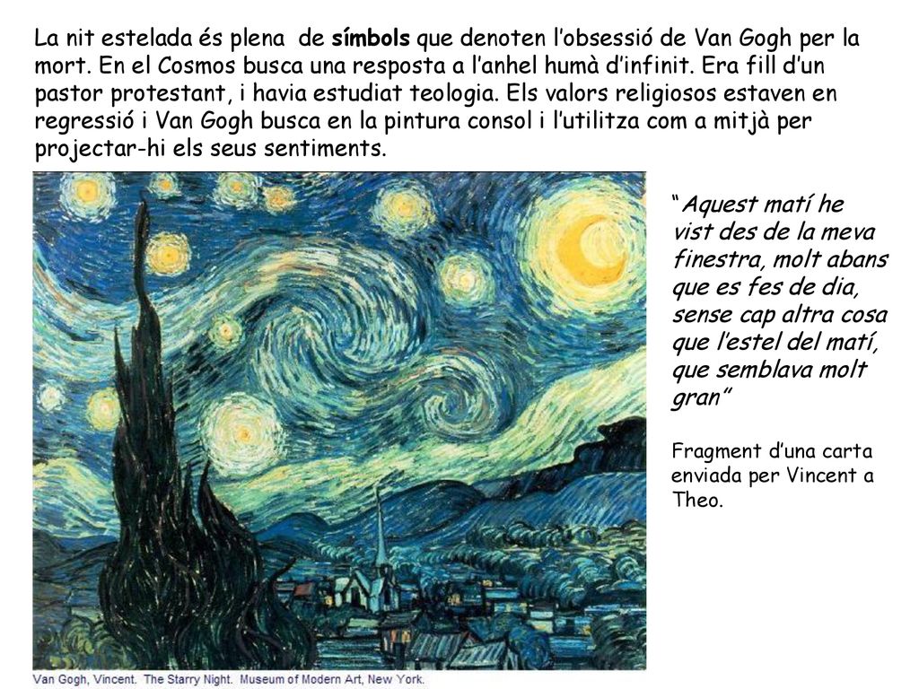 La nit estelada és plena de símbols que denoten l’obsessió de Van Gogh per la mort. En el Cosmos busca una resposta a l’anhel humà d’infinit. Era fill d’un pastor protestant, i havia estudiat teologia. Els valors religiosos estaven en regressió i Van Gogh busca en la pintura consol i l’utilitza com a mitjà per projectar-hi els seus sentiments.