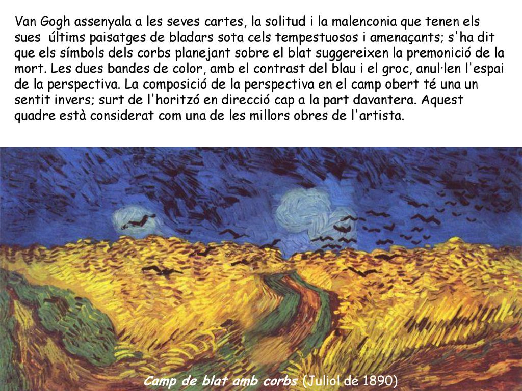 Van Gogh assenyala a les seves cartes, la solitud i la malenconia que tenen els sues últims paisatges de bladars sota cels tempestuosos i amenaçants; s ha dit que els símbols dels corbs planejant sobre el blat suggereixen la premonició de la mort. Les dues bandes de color, amb el contrast del blau i el groc, anul·len l espai de la perspectiva. La composició de la perspectiva en el camp obert té una un sentit invers; surt de l horitzó en direcció cap a la part davantera. Aquest quadre està considerat com una de les millors obres de l artista.
