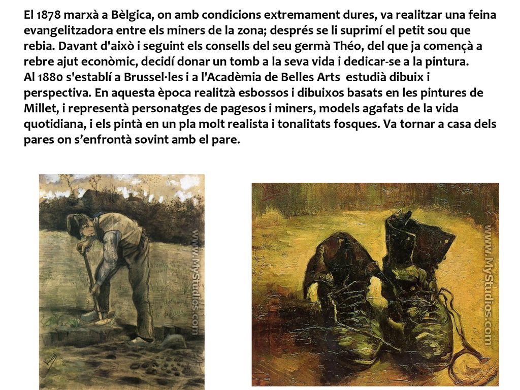 El 1878 marxà a Bèlgica, on amb condicions extremament dures, va realitzar una feina evangelitzadora entre els miners de la zona; després se li suprimí el petit sou que rebia. Davant d això i seguint els consells del seu germà Théo, del que ja començà a rebre ajut econòmic, decidí donar un tomb a la seva vida i dedicar-se a la pintura.