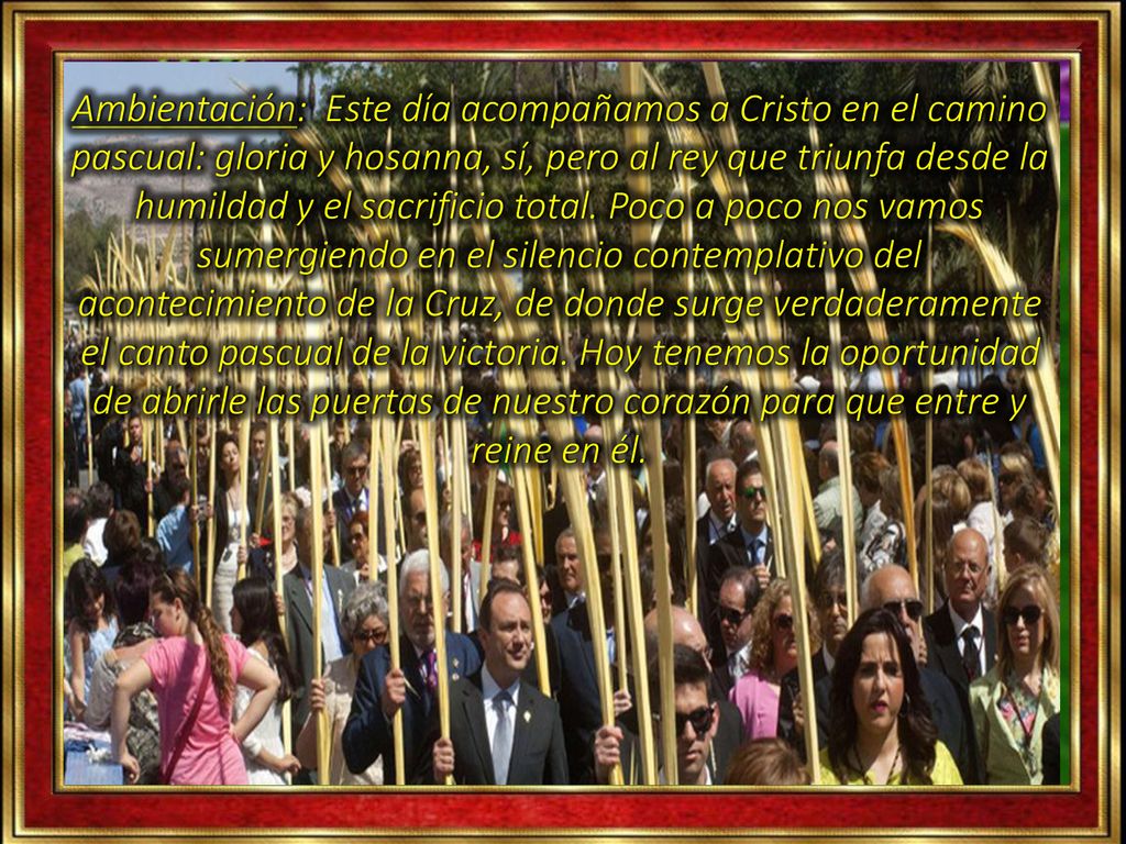 Ambientación: Este día acompañamos a Cristo en el camino pascual: gloria y hosanna, sí, pero al rey que triunfa desde la humildad y el sacrificio total.