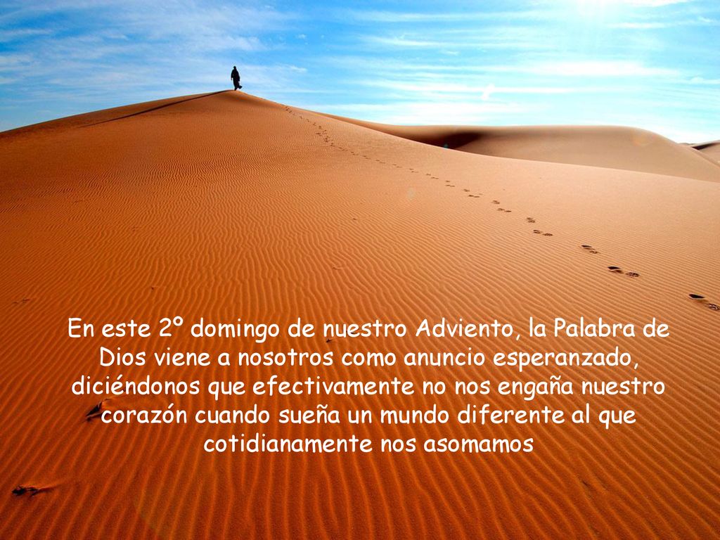 En este 2º domingo de nuestro Adviento, la Palabra de Dios viene a nosotros como anuncio esperanzado, diciéndonos que efectivamente no nos engaña nuestro corazón cuando sueña un mundo diferente al que cotidianamente nos asomamos