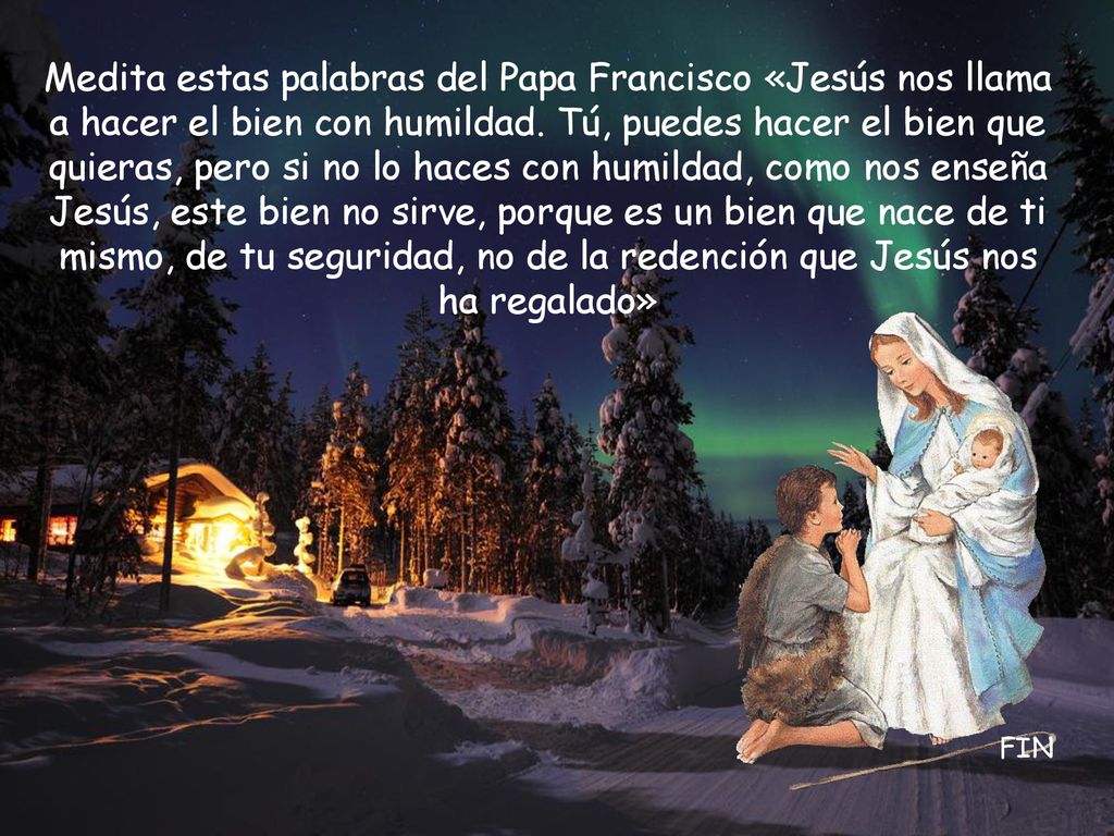 Medita estas palabras del Papa Francisco «Jesús nos llama a hacer el bien con humildad. Tú, puedes hacer el bien que quieras, pero si no lo haces con humildad, como nos enseña Jesús, este bien no sirve, porque es un bien que nace de ti mismo, de tu seguridad, no de la redención que Jesús nos ha regalado»