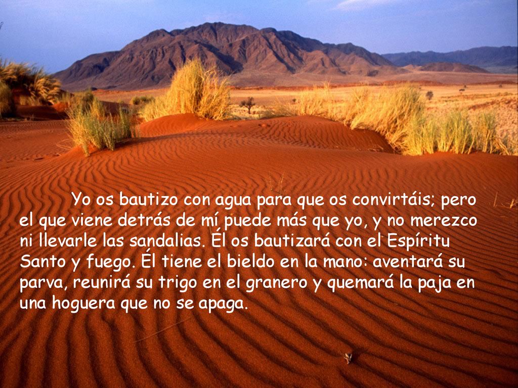 Yo os bautizo con agua para que os convirtáis; pero el que viene detrás de mí puede más que yo, y no merezco ni llevarle las sandalias.