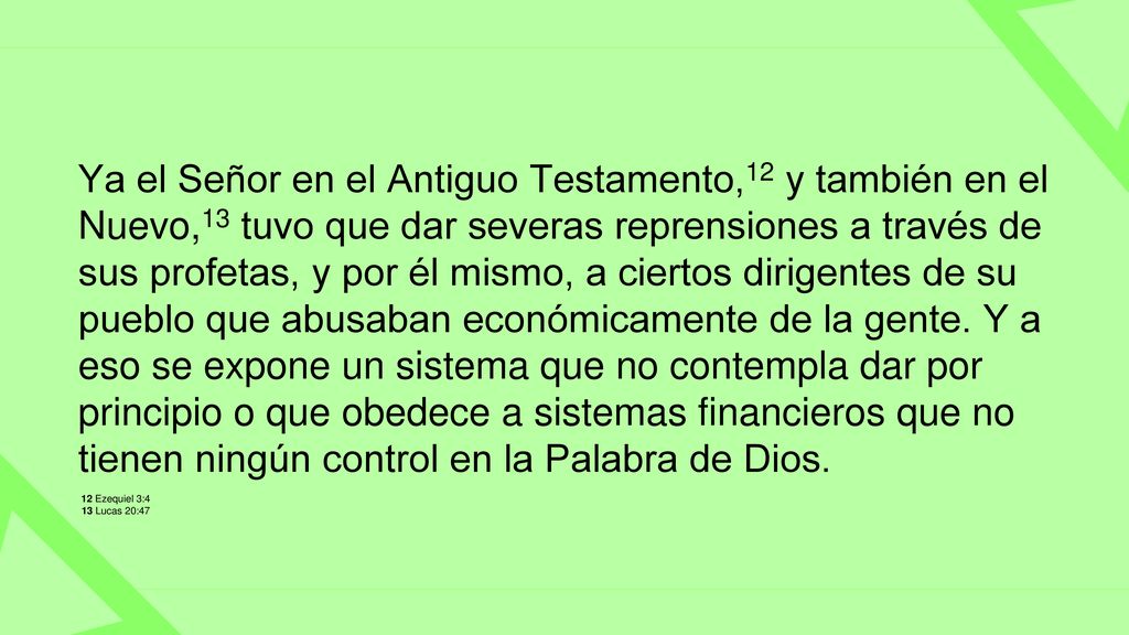 Ya el Señor en el Antiguo Testamento,12 y también en el Nuevo,13 tuvo que dar severas reprensiones a través de sus profetas, y por él mismo, a ciertos dirigentes de su pueblo que abusaban económicamente de la gente. Y a eso se expone un sistema que no contempla dar por principio o que obedece a sistemas financieros que no tienen ningún control en la Palabra de Dios.