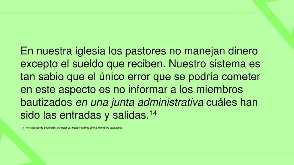 En nuestra iglesia los pastores no manejan dinero excepto el sueldo que reciben. Nuestro sistema es tan sabio que el único error que se podría cometer en este aspecto es no informar a los miembros bautizados en una junta administrativa cuáles han sido las entradas y salidas.14