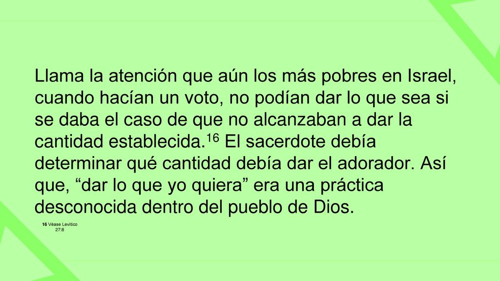 Llama la atención que aún los más pobres en Israel, cuando hacían un voto, no podían dar lo que sea si se daba el caso de que no alcanzaban a dar la cantidad establecida.16 El sacerdote debía determinar qué cantidad debía dar el adorador. Así que, dar lo que yo quiera era una práctica desconocida dentro del pueblo de Dios.