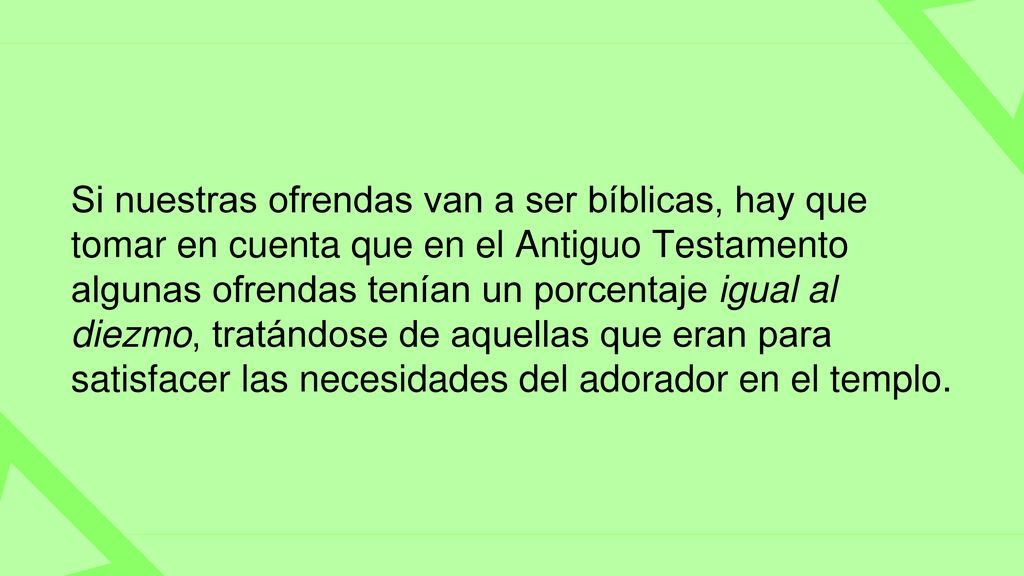 Si nuestras ofrendas van a ser bíblicas, hay que tomar en cuenta que en el Antiguo Testamento algunas ofrendas tenían un porcentaje igual al diezmo, tratándose de aquellas que eran para satisfacer las necesidades del adorador en el templo.