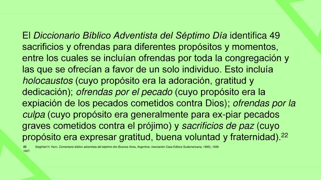El Diccionario Bíblico Adventista del Séptimo Día identifica 49 sacrificios y ofrendas para diferentes propósitos y momentos, entre los cuales se incluían ofrendas por toda la congregación y las que se ofrecían a favor de un solo individuo. Esto incluía holocaustos (cuyo propósito era la adoración, gratitud y dedicación); ofrendas por el pecado (cuyo propósito era la expiación de los pecados cometidos contra Dios); ofrendas por la culpa (cuyo propósito era generalmente para ex-piar pecados graves cometidos contra el prójimo) y sacrificios de paz (cuyo propósito era expresar gratitud, buena voluntad y fraternidad).22