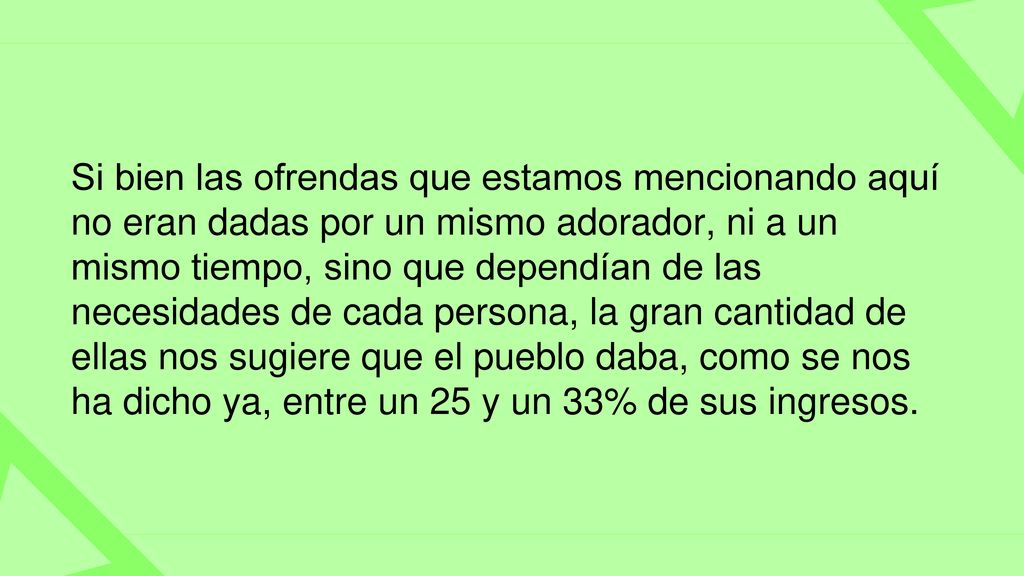 Si bien las ofrendas que estamos mencionando aquí no eran dadas por un mismo adorador, ni a un mismo tiempo, sino que dependían de las necesidades de cada persona, la gran cantidad de ellas nos sugiere que el pueblo daba, como se nos ha dicho ya, entre un 25 y un 33% de sus ingresos.