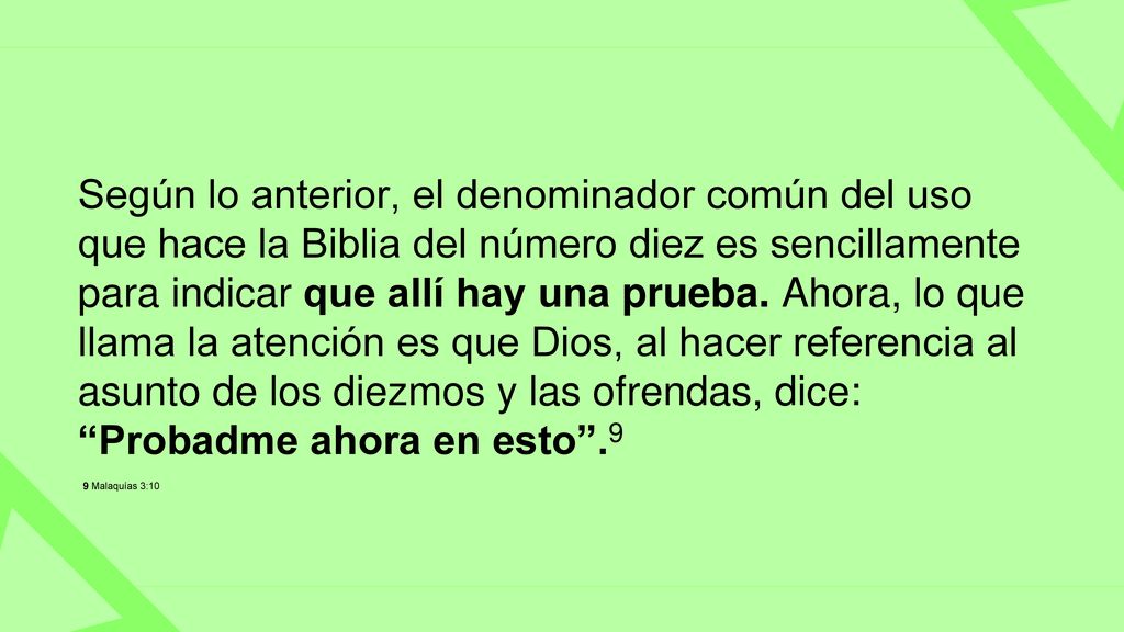 Según lo anterior, el denominador común del uso que hace la Biblia del número diez es sencillamente para indicar que allí hay una prueba. Ahora, lo que llama la atención es que Dios, al hacer referencia al asunto de los diezmos y las ofrendas, dice: Probadme ahora en esto .9