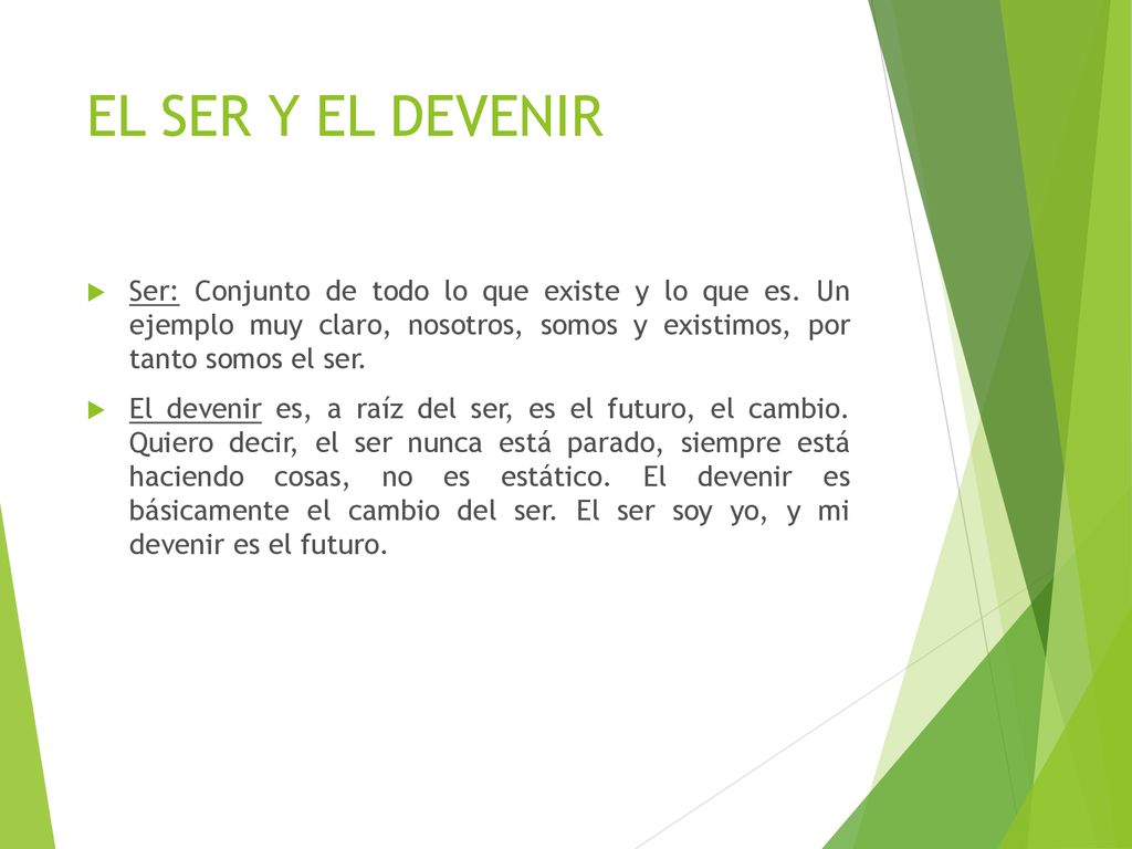 EL SER Y EL DEVENIR Ser: Conjunto de todo lo que existe y lo que es. Un ejemplo muy claro, nosotros, somos y existimos, por tanto somos el ser.
