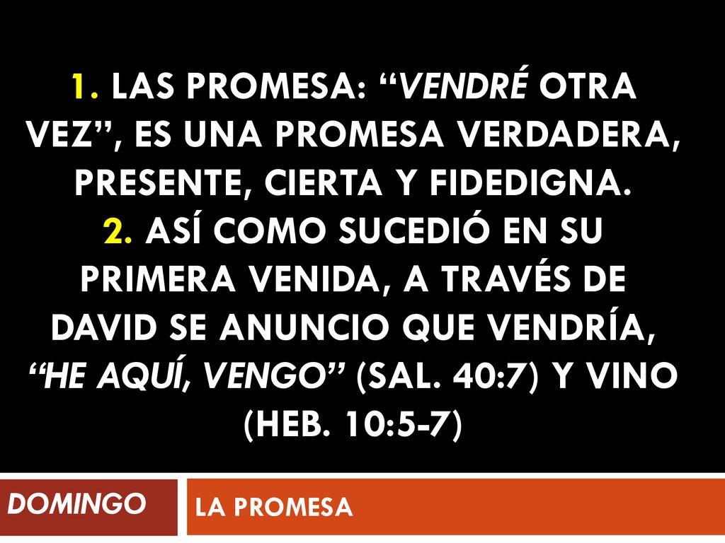 1. Las promesa: vendré otra vez , es una promesa verdadera, presente, cierta y fidedigna. 2. Así como sucedió en su primera venida, a través de David se anuncio que vendría, He aquí, vengo (Sal. 40:7) y vino (Heb. 10:5-7)
