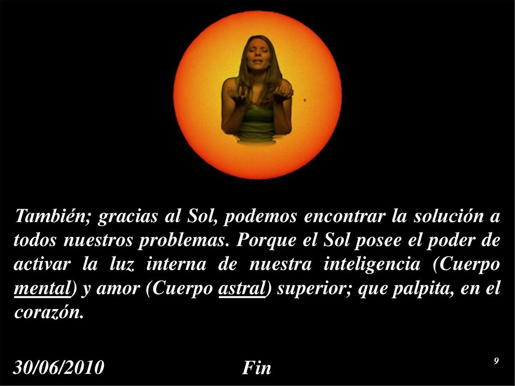 También; gracias al Sol, podemos encontrar la solución a todos nuestros problemas. Porque el Sol posee el poder de activar la luz interna de nuestra inteligencia (Cuerpo mental) y amor (Cuerpo astral) superior; que palpita, en el corazón.