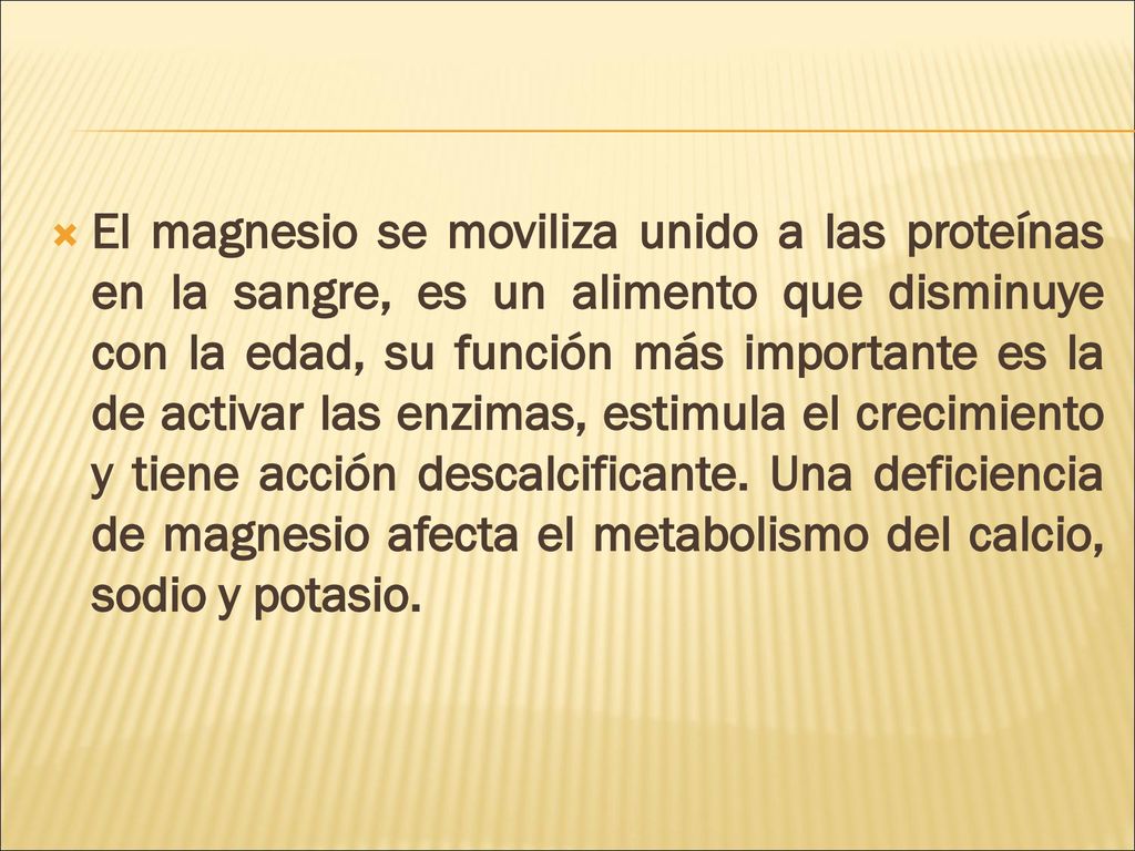 El magnesio se moviliza unido a las proteínas en la sangre, es un alimento que disminuye con la edad, su función más importante es la de activar las enzimas, estimula el crecimiento y tiene acción descalcificante.