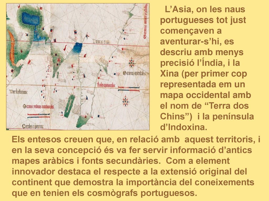 L’Asia, on les naus portugueses tot just començaven a aventurar-s’hi, es descriu amb menys precisió l’Índia, i la Xina (per primer cop representada em un mapa occidental amb el nom de Terra dos Chins ) i la península d’Indoxina.