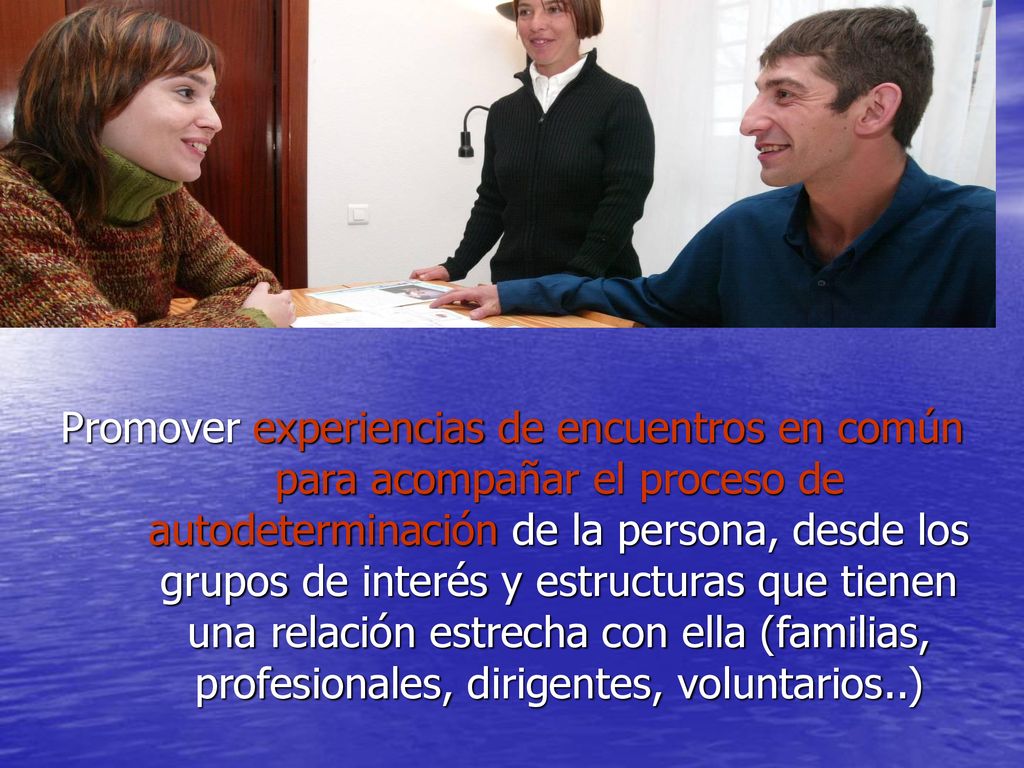 Promover experiencias de encuentros en común para acompañar el proceso de autodeterminación de la persona, desde los grupos de interés y estructuras que tienen una relación estrecha con ella (familias, profesionales, dirigentes, voluntarios..)